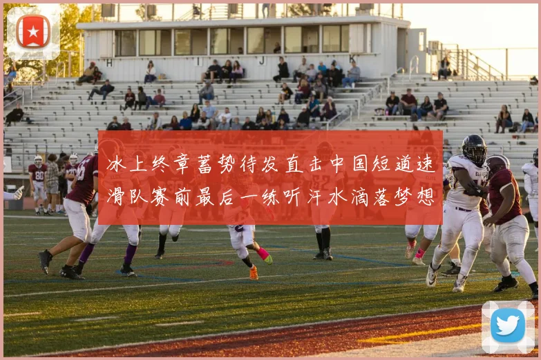 冰上终章蓄势待发直击中国短道速滑队赛前最后一练听汗水滴落梦想的声音