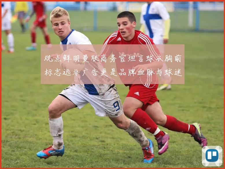 观点鲜明曼联商务官坦言球衣胸前标志远非广告更是品牌血脉与球迷情感纽带