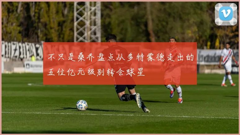 不只是桑乔盘点从多特蒙德走出的五位亿元级别转会球星