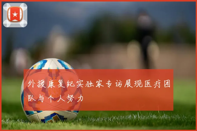 外援康复纪实独家专访展现医疗团队与个人努力